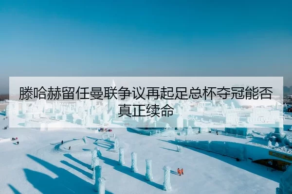 滕哈赫留任曼联争议再起足总杯夺冠能否真正续命