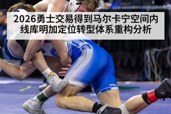 2026勇士交易得到马尔卡宁空间内线库明加定位转型体系重构分析