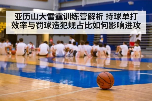 亚历山大雷霆训练营解析 持球单打效率与罚球造犯规占比如何影响进攻
