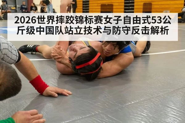 2026世界摔跤锦标赛女子自由式53公斤级中国队站立技术与防守反击解析